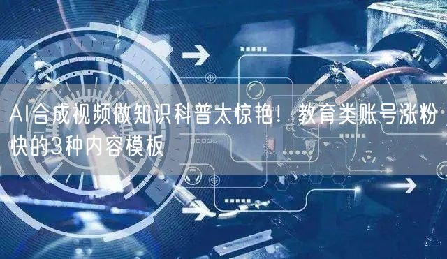 AI合成视频做知识科普太惊艳！教育类账号涨粉快的3种内容模板
