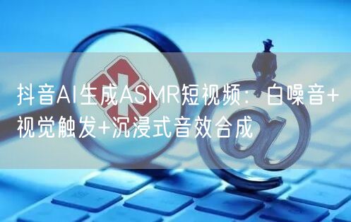 抖音AI生成ASMR短视频：白噪音+视觉触发+沉浸式音效合成