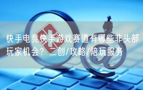 快手电竞快手游戏赛道有哪些非头部玩家机会？二创/攻略/陪玩服务