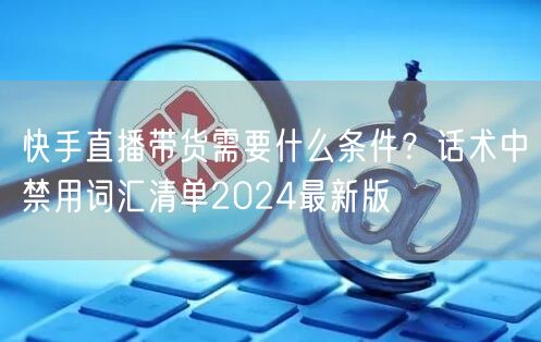 快手直播带货需要什么条件？话术中禁用词汇清单2024最新版