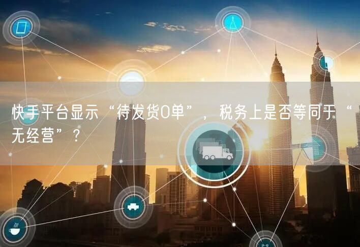 快手平台显示“待发货0单”，税务上是否等同于“无经营”？