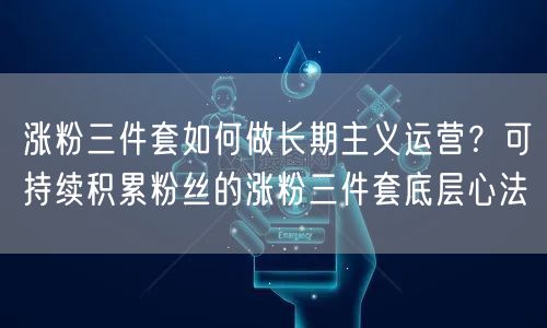 涨粉三件套如何做长期主义运营？可持续积累粉丝的涨粉三件套底层心法
