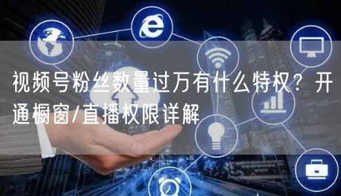 视频号粉丝数量过万有什么特权？开通橱窗/直播权限详解