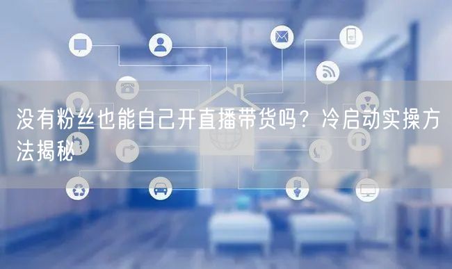 没有粉丝也能自己开直播带货吗？冷启动实操方法揭秘