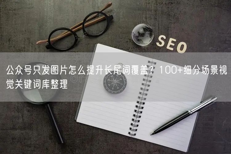 公众号只发图片怎么提升长尾词覆盖？100+细分场景视觉关键词库整理