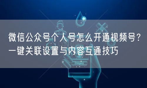 微信公众号个人号怎么开通视频号？一键关联设置与内容互通技巧