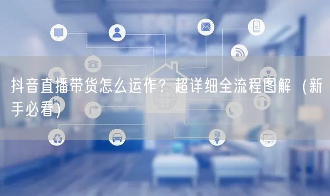 抖音直播带货怎么运作？超详细全流程图解（新手必看）