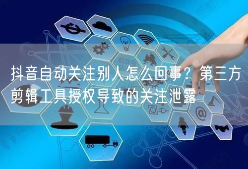 抖音自动关注别人怎么回事？第三方剪辑工具授权导致的关注泄露
