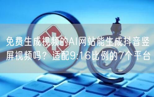 免费生成视频的AI网站能生成抖音竖屏视频吗？适配9:16比例的7个平台