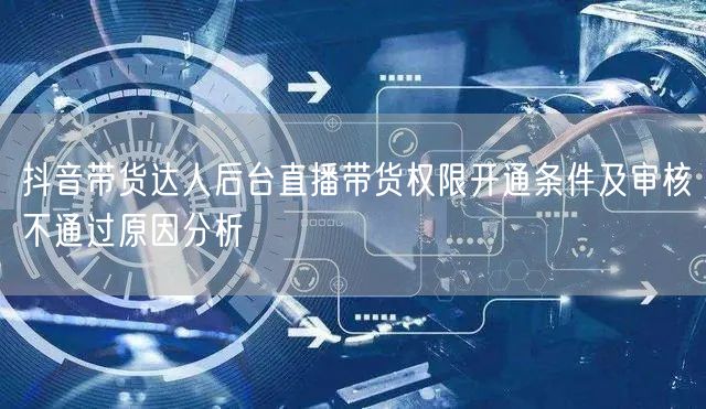 抖音带货达人后台直播带货权限开通条件及审核不通过原因分析