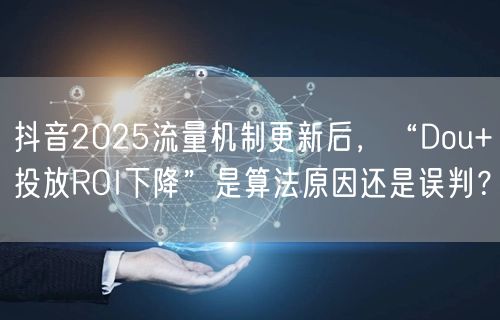 抖音2025流量机制更新后，“Dou+投放ROI下降”是算法原因还是误判？
