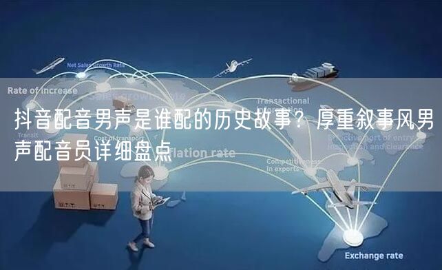 抖音配音男声是谁配的历史故事？厚重叙事风男声配音员详细盘点