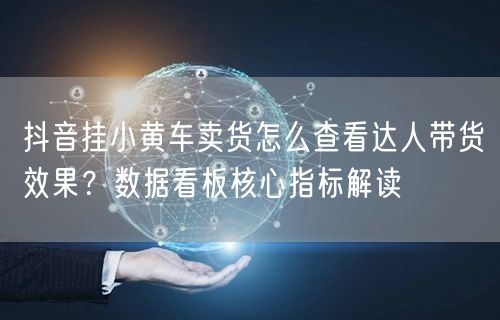 抖音挂小黄车卖货怎么查看达人带货效果？数据看板核心指标解读