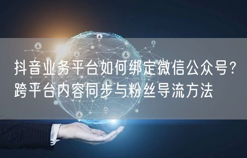 抖音业务平台如何绑定微信公众号？跨平台内容同步与粉丝导流方法