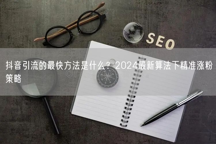 抖音引流的最快方法是什么？2024最新算法下精准涨粉策略