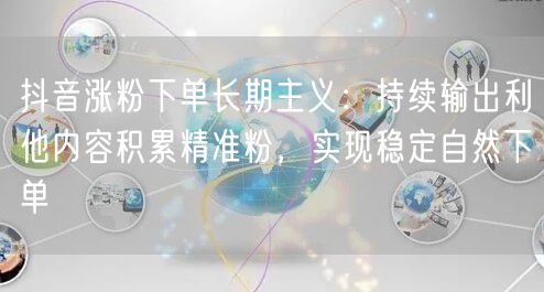 抖音涨粉下单长期主义：持续输出利他内容积累精准粉，实现稳定自然下单