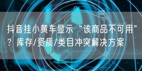 抖音挂小黄车显示“该商品不可用”？库存/资质/类目冲突解决方案