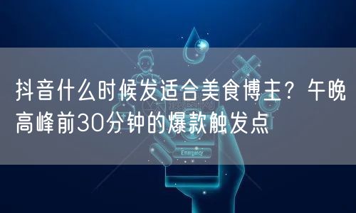 抖音什么时候发适合美食博主？午晚高峰前30分钟的爆款触发点
