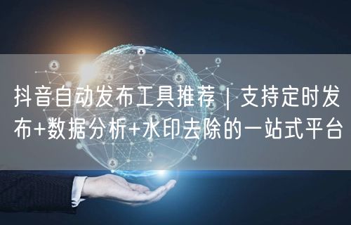 抖音自动发布工具推荐｜支持定时发布+数据分析+水印去除的一站式平台