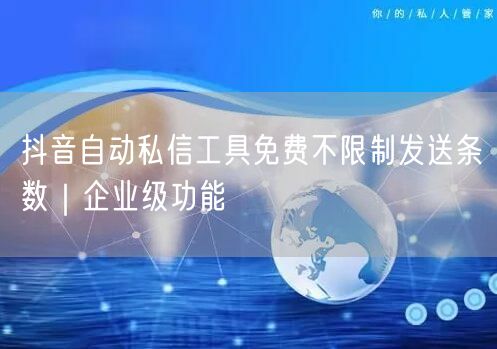 抖音自动私信工具免费不限制发送条数｜企业级功能