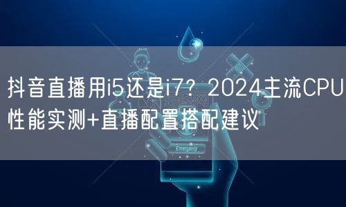 抖音直播用i5还是i7？2024主流CPU性能实测+直播配置搭配建议