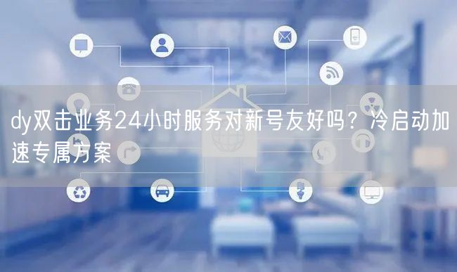 dy双击业务24小时服务对新号友好吗？冷启动加速专属方案