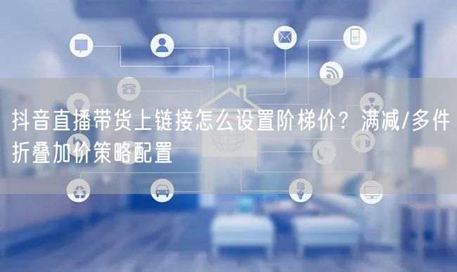 抖音直播带货上链接怎么设置阶梯价？满减/多件折叠加价策略配置