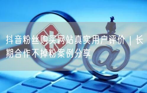 抖音粉丝购买网站真实用户评价｜长期合作不掉粉案例分享