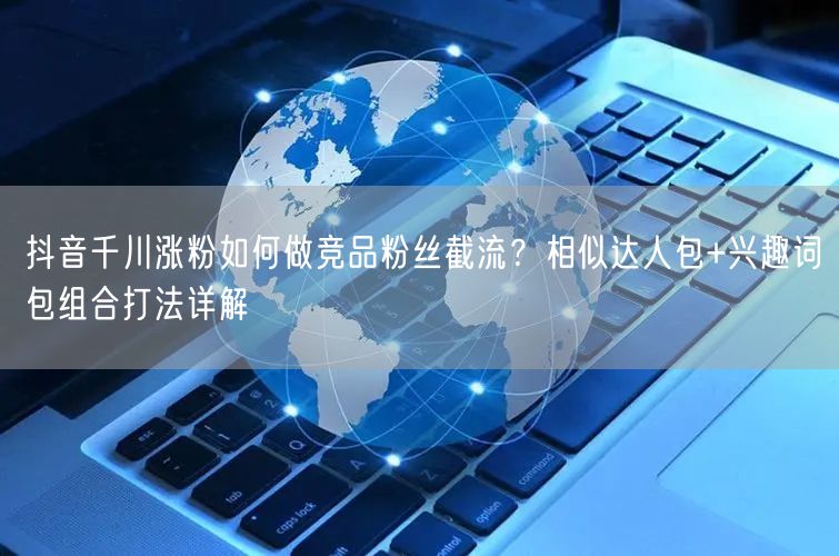 抖音千川涨粉如何做竞品粉丝截流？相似达人包+兴趣词包组合打法详解