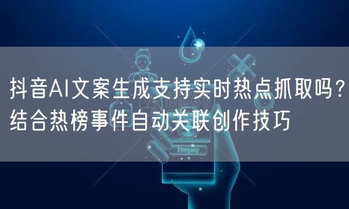 抖音AI文案生成支持实时热点抓取吗？结合热榜事件自动关联创作技巧