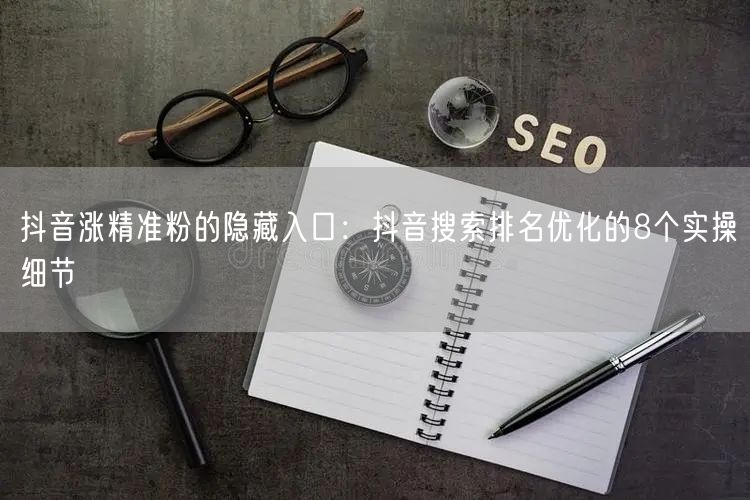 抖音涨精准粉的隐藏入口：抖音搜索排名优化的8个实操细节