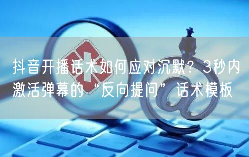 抖音开播话术如何应对沉默？3秒内激活弹幕的“反向提问”话术模板