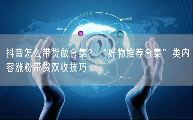 抖音怎么带货做合集？“好物推荐合集”类内容涨粉带货双收技巧