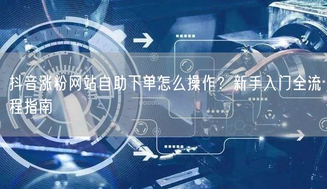 抖音涨粉网站自助下单怎么操作？新手入门全流程指南