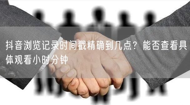 抖音浏览记录时间戳精确到几点？能否查看具体观看小时分钟