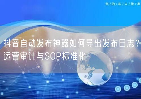 抖音自动发布神器如何导出发布日志？运营审计与SOP标准化