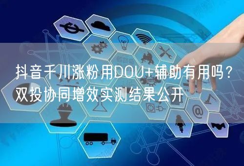 抖音千川涨粉用DOU+辅助有用吗？双投协同增效实测结果公开