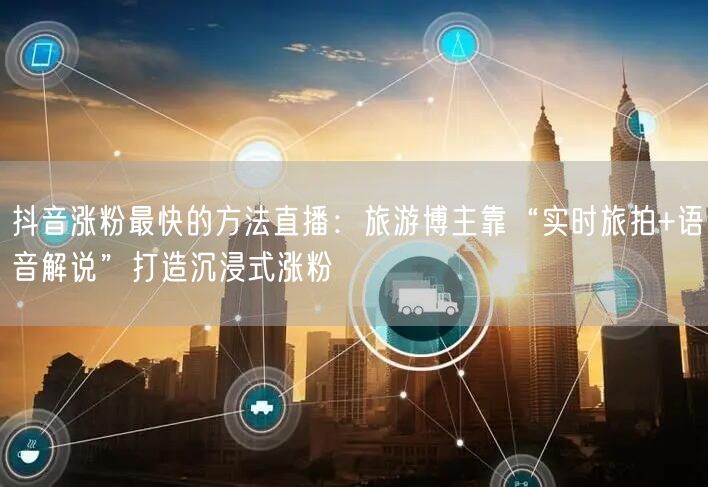 抖音涨粉最快的方法直播：旅游博主靠“实时旅拍+语音解说”打造沉浸式涨粉