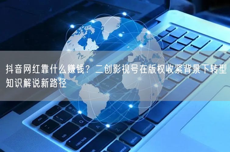 抖音网红靠什么赚钱？二创影视号在版权收紧背景下转型知识解说新路径