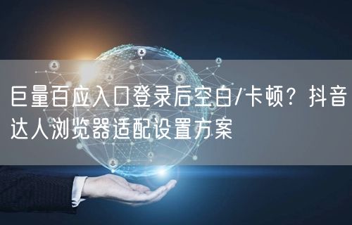 巨量百应入口登录后空白/卡顿？抖音达人浏览器适配设置方案