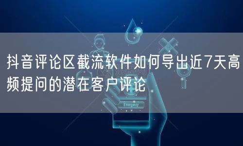 抖音评论区截流软件如何导出近7天高频提问的潜在客户评论