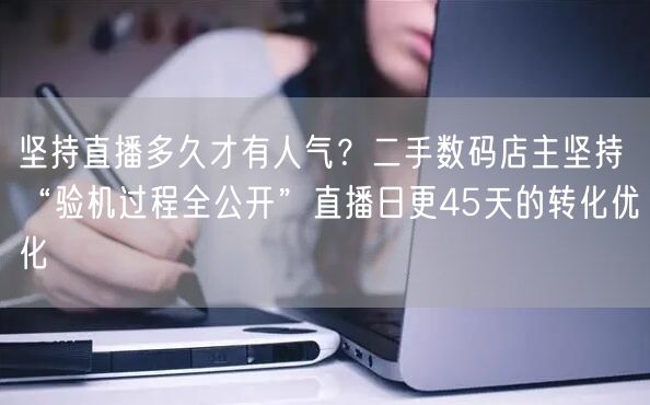 坚持直播多久才有人气？二手数码店主坚持“验机过程全公开”直播日更45天的转化优化