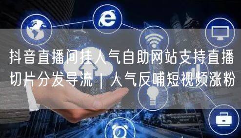 抖音直播间挂人气自助网站支持直播切片分发导流｜人气反哺短视频涨粉