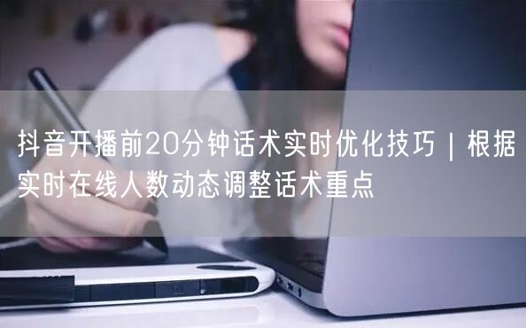 抖音开播前20分钟话术实时优化技巧｜根据实时在线人数动态调整话术重点
