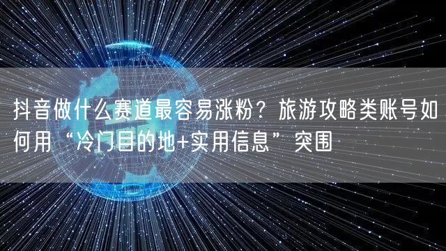 抖音做什么赛道最容易涨粉？旅游攻略类账号如何用“冷门目的地+实用信息”突围