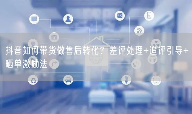 抖音如何带货做售后转化？差评处理+追评引导+晒单激励法