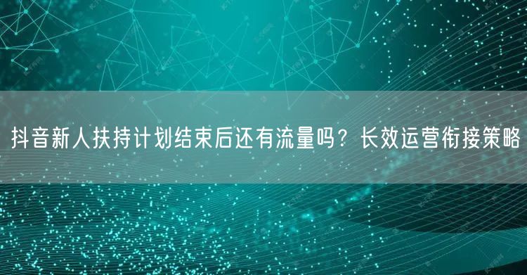 抖音新人扶持计划结束后还有流量吗？长效运营衔接策略