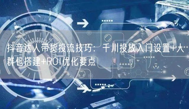 抖音达人带货投流技巧：千川投放入门设置+人群包搭建+ROI优化要点