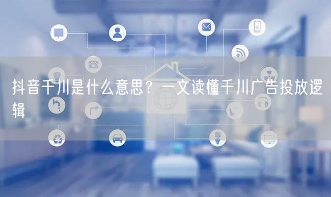 抖音千川是什么意思？一文读懂千川广告投放逻辑